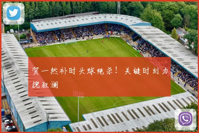 贺一然补时头球绝杀！关键时刻力挽狂澜