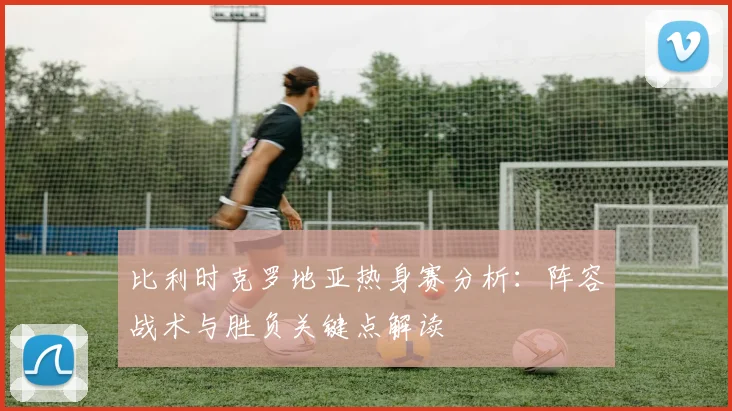 比利时克罗地亚热身赛分析：阵容战术与胜负关键点解读