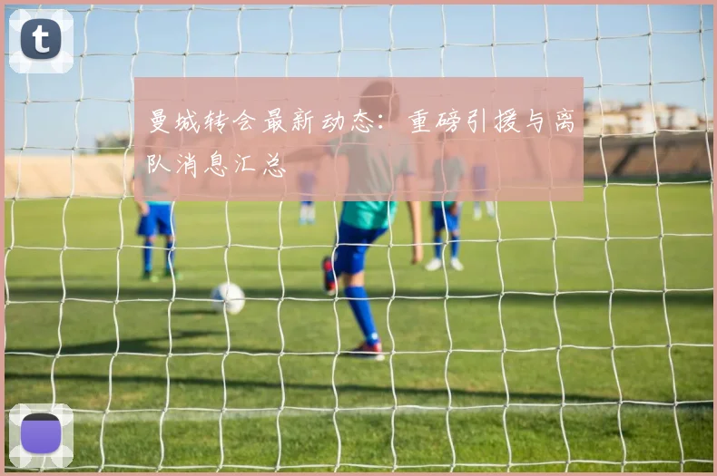曼城转会最新动态：重磅引援与离队消息汇总