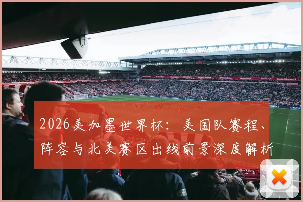 2026美加墨世界杯：美国队赛程、阵容与北美赛区出线前景深度解析