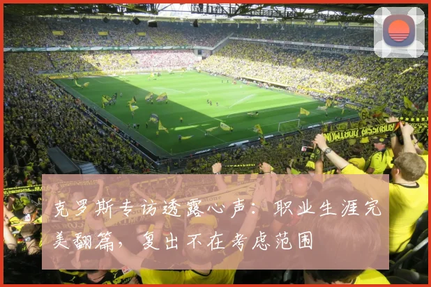 克罗斯专访透露心声:职业生涯完美翻篇,复出不在考虑范围