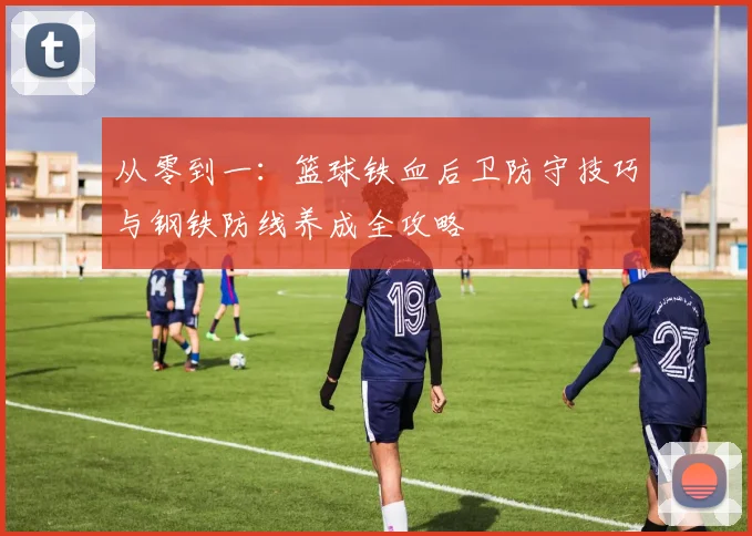 从零到一:篮球铁血后卫防守技巧与钢铁防线养成全攻略