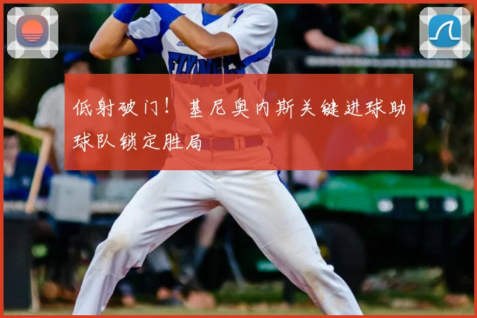 低射破门！基尼奥内斯关键进球助球队锁定胜局