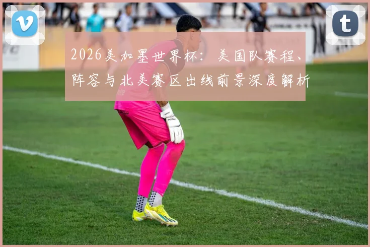 2026美加墨世界杯：美国队赛程、阵容与北美赛区出线前景深度解析