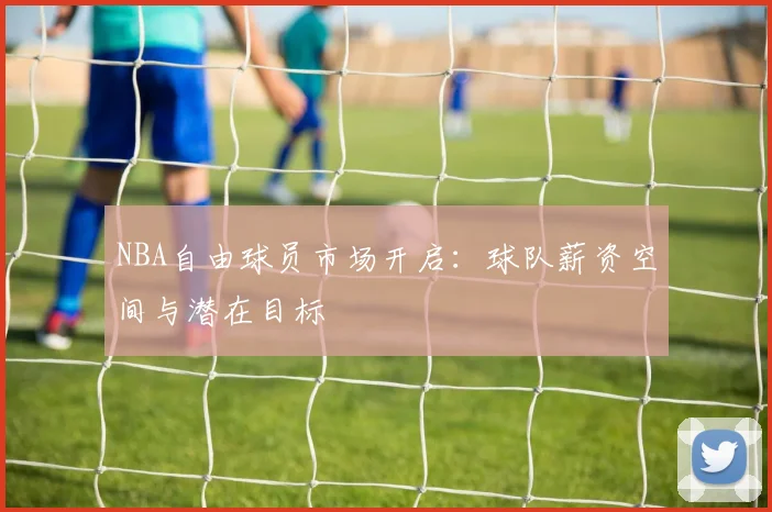 NBA自由球员市场开启:球队薪资空间与潜在目标